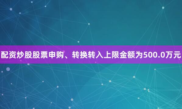 配资炒股股票申购、转换转入上限金额为500.0万元