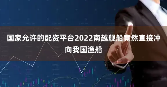 国家允许的配资平台2022南越舰船竟然直接冲向我国渔船