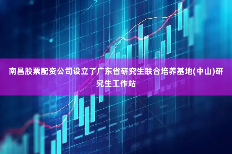南昌股票配资公司设立了广东省研究生联合培养基地(中山)研究生工作站