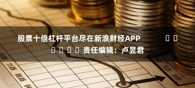 股票十倍杠杆平台尽在新浪财经APP            						责任编辑：卢昱君