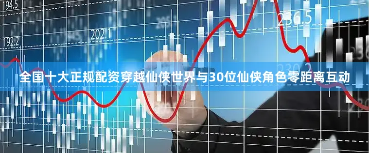 全国十大正规配资穿越仙侠世界与30位仙侠角色零距离互动