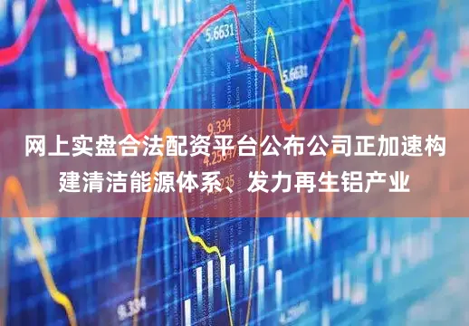 网上实盘合法配资平台公布公司正加速构建清洁能源体系、发力再生铝产业