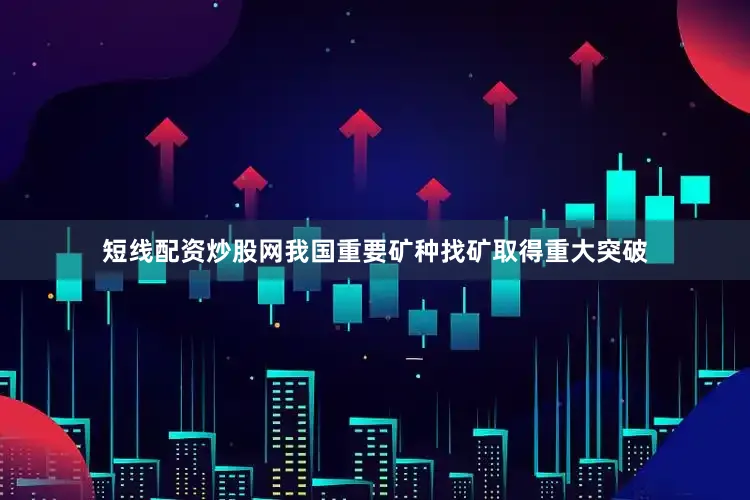 短线配资炒股网我国重要矿种找矿取得重大突破