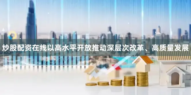 炒股配资在线以高水平开放推动深层次改革、高质量发展