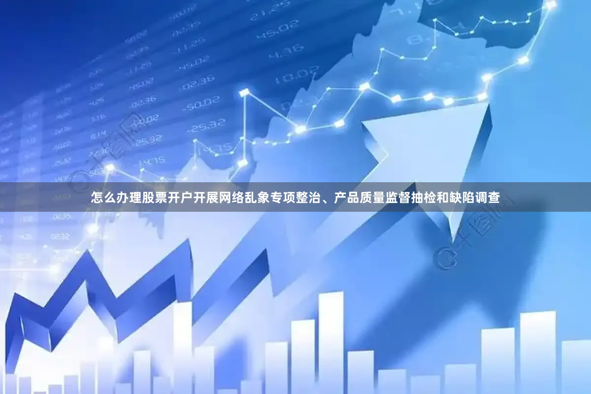 怎么办理股票开户开展网络乱象专项整治、产品质量监督抽检和缺陷调查