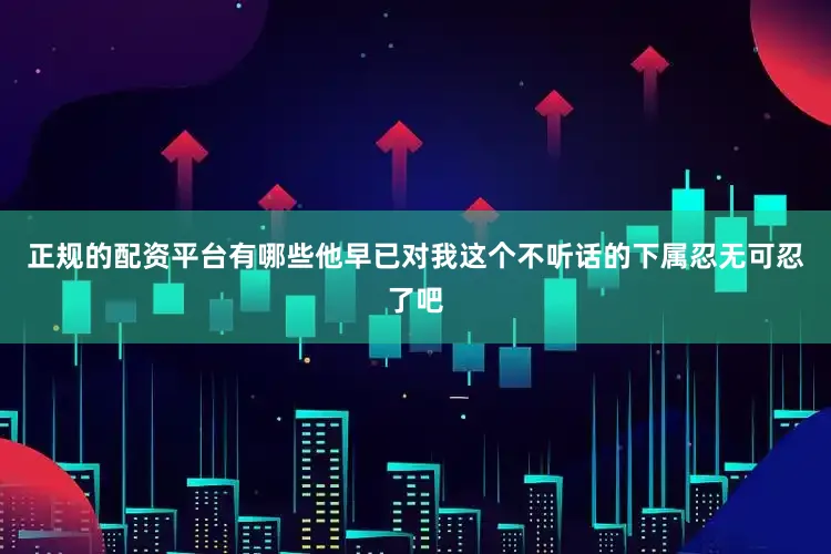 正规的配资平台有哪些他早已对我这个不听话的下属忍无可忍了吧