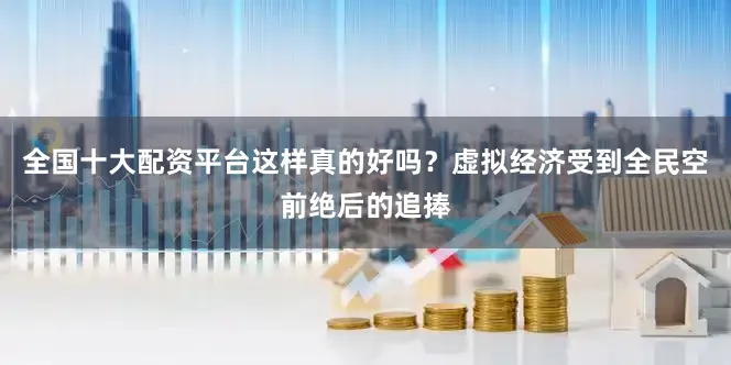 全国十大配资平台这样真的好吗？虚拟经济受到全民空前绝后的追捧